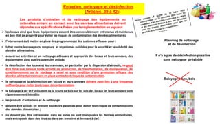  les locaux ainsi que leurs équipements doivent être convenablement entretenus et maintenus
en bon état de propreté pour éviter les risques de contamination des denrées alimentaires.
 l’intervenant doit mettre en place des programmes et des systèmes efficaces pour :
• lutter contre les ravageurs, rongeurs et organismes nuisibles pour la sécurité et la salubrité des
denrées alimentaires.
• assurer un entretien et un nettoyage adéquats et appropriés des locaux et leurs annexes, des
équipements ainsi que les ustensiles utilisés;
• la désinfection des locaux et leurs annexes, en particulier par la dispersion d’aérosols, ne peut
être faite que lorsque toute activité de production, de transformation, de manipulation, de
conditionnement ou de stockage a cessé et sous condition d’une protection efficace des
denrées alimentaires encore en place contre tout risque de contamination.
• le nettoyage et la désinfection des locaux et leurs annexes doivent avoir lieu à une fréquence
suffisante pour éviter tout risque de contamination.
• le balayage à sec et l’utilisation de la sciure de bois sur les sols des locaux et leurs annexes sont
rigoureusement interdits.
 les produits d'entretiens et de nettoyage:
• doivent être utilisés en prenant toutes les garanties pour éviter tout risque de contaminations
des denrées alimentaires ;
• ne doivent pas être entreposées dans les zones où sont manipulées les denrées alimentaires,
mais entreposés dans des lieux ou dans des armoires et fermant à clef.
Entretien, nettoyage et désinfection
(Articles 39 à 42):
Balayage à sec, bois
Les produits d’entretien et de nettoyage des équipements ou
ustensiles entrant en contact avec les denrées alimentaires doivent
répondre aux spécifications fixées par la réglementation en vigueur
Planning de nettoyage
et de désinfection
Il n’y a pas de désinfection possible
sans nettoyage préalable
 