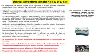 • les intervenants ne doivent accepter aucun ingrédient ou matière première contaminés,
susceptibles de rendre le produit final impropre à la consommation humaine;
• Les matières premières et les ingrédients doivent être entreposés et conservés dans des
conditions adéquates permettant d’éviter leur détérioration et assurer leur protection contre
toute contamination;
• les matières premières, les ingrédients, les produits semi-finis et les produits finis susceptibles
de favoriser le développement de micro-organismes pathogènes ou la production de toxines ne
doivent pas être conservés à des températures qui pourraient entraîner un risque pour la
santé. La chaîne de froid ne doit pas être interrompue;
• Les denrées alimentaires altérables réfrigérées, congelées ou surgelées doivent être stockées
en respectant leurs températures de conservation;
• Les denrées alimentaires prêtes à la vente, doivent être stockées et / ou mises en vente dans
des conditions évitant toute altération ou contamination;
• La décongélation des denrées alimentaires doit être effectuée de manière à réduire au
maximum le risque de contamination (développement de micro-organismes pathogènes ou la
formation de toxines dans ces denrées);
• La recongélation des denrées alimentaires décongelées destinées au consommateur est
interdite;
• Respect du processus de traitement thermique utilisé pour la transformation des denrées
alimentaires (couples température/durée, stabilité, pression, charge microbiologique…..);
• Les produits transformés et ceux à l’état brut, doivent être présentés séparément;
• L'exposition des denrées alimentaires en dehors des établissements est interdite.
Denrées alimentaires (articles 43 à 50 et 53-54):
 