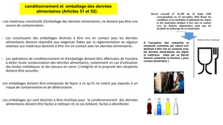 - Les matériaux constitutifs d’emballage des denrées alimentaires, ne doivent pas être une
source de contamination.
- Les constituants des emballages destinés à être mis en contact avec les denrées
alimentaires doivent répondre aux exigences fixées par la réglementation en vigueur
relatives aux matériaux destinés à être mis en contact avec les denrées alimentaires.
- Les opérations de conditionnement et d’emballage doivent être effectuées de manière
à éviter toute contamination des denrées alimentaires, notamment en cas d’utilisation
des boites métalliques et des bocaux en verre. L’intégrité et la propreté des récipients
doivent être assurées.
-Les emballages doivent être entreposés de façon à ce qu’ils ne soient pas exposés à un
risque de contamination et de détérioration.
-Les emballages qui sont destinés à être réutilisés pour le conditionnement des denrées
alimentaires doivent être faciles à nettoyer et, le cas échéant, faciles à désinfecter.
conditionnement et emballage des denrées
alimentaires (Articles 51 et 52):
À l’exception des vaisselles et
récipients culinaires par nature son
destinés à être mis en contacts avec
les denrées alimentaires, les objets
et matériaux visés par ce décret
doivent comporter la mention « pour
contact alimentaire ».
 