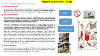 L’intervenant doit prendre les dispositions nécessaires pour :
 Santé (visites médicales):
• que les personnes affectées à la manipulation des denrées alimentaires soient soumises à
des visites médicales périodiques et des examens complémentaires au moins chaque six
(06) mois et aux vaccinations prévues par la législation et la réglementation en vigueur.
 Tenue et comportement :
• que le personnel travaillant dans une zone de manipulation et de manutention des
denrées alimentaires porte une tenue adaptée, respecte un niveau élevé de propreté
corporelle et vestimentaire, ne porte pas et n'introduit pas des effets personnels tels
que bijoux, montres, épingles ou autres objets similaires;
• interdire la manipulation des denrées alimentaires et l’accès dans des zones de
manipulation des denrées alimentaires, des personnes susceptibles d’être atteintes ou
porteuses d’une maladie transmissible par les denrées alimentaires ou souffrantes de
plaies infectées, ou de lésion cutanée ou de diarrhée ou atteintes d'infections.
• exiger des mesures et des règles d’hygiène pour le personnel afin d'éviter tout
comportement susceptible d’entrainer une contamination des denrées alimentaires, tels
que manger, mâcher, consommer des produits tabagiques, cracher ou toute autre
pratique non hygiénique, dans les zones de manipulation des denrées alimentaires ;
• que le lavage et, au besoin la désinfection des mains puissent être efficaces et
systématiques avant la manipulation des denrées alimentaires, notamment après avoir
fait usage des sanitaires et ce, par l'apposition d’écriteaux et d’avis et recommandations
au personnel dans des endroits adéquats;
 Stagiaires et visiteurs :
• organiser l'accès des personnes étrangères à l'établissement (visiteurs, stagiaires) aux
aires utilisées pour les denrées alimentaires et fixer les mesures d'hygiène à observer,
notamment, en matière d’hygiène corporelle et vestimentaire.
Hygiène du personnel (Art 55)
Santé
Tenues
Comportements
 