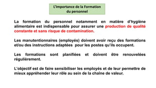 La formation du personnel notamment en matière d’hygiène
alimentaire est indispensable pour assurer une production de qualité
constante et sans risque de contamination.
Les manutentionnaires (employés) doivent avoir reçu des formations
et/ou des instructions adaptées pour les postes qu’ils occupent.
Les formations sont planifiées et doivent être renouvelées
régulièrement.
L’objectif est de faire sensibiliser les employés et de leur permettre de
mieux appréhender leur rôle au sein de la chaîne de valeur.
L’Importance de la Formation
du personnel
 