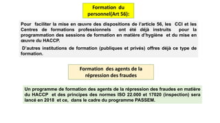Pour faciliter la mise en œuvre des dispositions de l’article 56, les CCI et les
Centres de formations professionnels ont été déjà instruits pour la
programmation des sessions de formation en matière d’hygiène et du mise en
œuvre du HACCP.
D’autres institutions de formation (publiques et privés) offres déjà ce type de
formation.
Formation du
personnel(Art 56):
Formation des agents de la
répression des fraudes
Un programme de formation des agents de la répression des fraudes en matière
du HACCP et des principes des normes ISO 22.000 et 17020 (inspection) sera
lancé en 2018 et ce, dans le cadre du programme PASSEM.
 