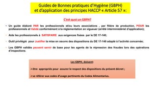 Guides de Bonnes pratiques d’Hygiène (GBPH)
et d’application des principes HACCP « Article 57 »:
C’est quoi un GBPH?
• Un guide élaboré PAR les professionnels et/ou leurs associations , par filière de production, POUR les
professionnels et Validé conformément à la réglementation en vigueuer (arrêté interministériel d’application);
• Aide les professionnels à SATISFAIRE aux exigences fixées par le DE 17-140;
• Outil privilégié pour Justifier la mise en oeuvre des dispositions du DE 17-140 adapté à l’activité concernée;
• Les GBPH validés peuvent servir de base pour les agents de la répression des fraudes lors des opérations
d’inspections.
Les GBPH, doivent:
être appropriés pour assurer le respect des dispositions du présent décret ;
se référer aux codes d’usage pertinents du Codex Alimentarius.
 