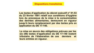 Les textes d’application du décret exécutif n° 91-53
du 23 février 1991 relatif aux conditions d’hygiène
lors du processus de la mise à la consommation
des denrées alimentaires, demeurent en vigueur
jusqu’à leurs remplacement par des textes pris en
application du DE 17-140.
Dispositions transitoires
La mise en œuvre des obligations prévues par les
six (06) textes d’application du DE 17-140 restent
tributaire de l’élaboration de ces derniers et
leurs entrées en vigueur.
 