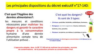 Les principales dispositions du décret exécutif n°17-140:
C’est quoi l’Hygiène des
denrées alimentaires?:
les mesures et conditions
nécessaires pour maîtriser les
dangers et garantir le caractère
propre à la consommation
humaine d'une denrée
alimentaire compte tenu de
l'utilisation prévue .
C’est quoi les dangers?
Ils sont de 3 types:
• Chimiques: pesticides, herbicides, antibiotiques, hormones….
• Biologiques: Les micro-organismes :levures, moisissures,
bactéries, virus, parasites.
• Physiques: Les pierres, Les métaux, Le plastique, Le verre…
Et peuvent provoquer un dommage au consommateur en le blessant ou en
le rendant malade.
L’approche adoptée dans le DE 17-140 est de maitriser les principales sources
de contaminations: de la production primaire au consommateur final
 