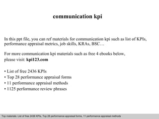 communication kpi 
In this ppt file, you can ref materials for communication kpi such as list of KPIs, 
performance appraisal metrics, job skills, KRAs, BSC… 
For more communication kpi materials such as free 4 ebooks below, 
please visit: kpi123.com 
• List of free 2436 KPIs 
• Top 28 performance appraisal forms 
• 11 performance appraisal methods 
• 1125 performance review phrases 
Top materials: List of free 2436 KPIs, Top 28 performance appraisal forms, 11 performance appraisal methods 
Interview questions and answers – free download/ pdf and ppt file 
 