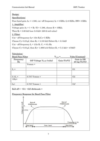 Communication Lab Manual                                         SSIT, Tumkur



Design:
Specifications:
Pass band gain AV = 1.586, cut -off frequency fH = 5 KHz, fL=8 KHz, BW= 3 KHz
1. Amplifier:
Voltage gain AV = 1 + Rf / R = 1.586, choose R = 10K:,
Then Rf = 5.86 k: (use 5.6 k:+ 220 : std value)
2. Filter:
Cut - off frequency fH= 1/2S R2C2= 5 KHz
Choose C2= 0.01Pf, then R2 = 3.183 k: (Select R2 = 3.3 k:)
Cut - off frequency fL = 1/2S R1 C1 = 8 k Hz
Choose C1= 0.01Pf, then R1= 1.989 k : (Select R1 = (1.5 k: + 470:))

Tabulation:
Band Pass Filter                           Vi p-p =           Volts (Constant)
 Frequency                                                         Gain in DB
                 O/P Voltage VO PP (volts)       Gain (Vo/Vi)
     Hz                                                           20 log (Vo/Vi)
               Vomax =

fL =                                                            G1


0.1fL =           0.707 Vomax =                                 G2
10fH=

f H=              0.707 Vomax =                                 G2’

Roll off = - (G1 - G2) db/decade =

Frequency Response for Band Pass Filter




                                       7
 