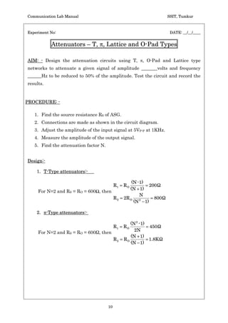 Communication Lab Manual                                              SSIT, Tumkur



Experiment No:                                                         DATE: __/__/____


           Attenuators – T, S, Lattice and O-Pad Types

AIM: - Design the attenuation circuits using T, S, O-Pad and Lattice type
networks to attenuate a given signal of amplitude _______volts and frequency
______Hz to be reduced to 50% of the amplitude. Test the circuit and record the
results.



PROCEDURE: -

   1. Find the source resistance RS of ASG.
   2. Connections are made as shown in the circuit diagram.
   3. Adjust the amplitude of the input signal at 5VP-P at 1KHz.
   4. Measure the amplitude of the output signal.
   5. Find the attenuation factor N.


Design:-

    1. T-Type attenuators:-

                                                     (N - 1)
                                            R1   RO           200
                                                    (N  1)
     For N=2 and RS = RO = 600Ÿ, then
                                                          N
                                            R2   2R O           800
                                                      (N  1)
                                                          2



    2. S-Type attenuators:-

                                                    (N 2 - 1)
                                            R1   RO           450
                                                      2N
     For N=2 and RS = RO = 600 , then
                                                    (N  1)
                                            R2   RO           1.8K
                                                    (N  1)




                                       10
 