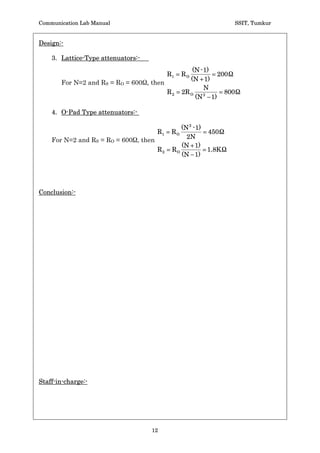 Communication Lab Manual                                          SSIT, Tumkur


Design:-

    3. Lattice-Type attenuators:-
                                                     (N - 1)
                                            R1   RO           200
                                                    (N  1)
       For N=2 and RS = RO = 600 , then
                                                          N
                                            R2   2R O           800
                                                      (N  1)
                                                          2



    4. O-Pad Type attenuators:-

                                                (N 2 - 1)
                                       R1    RO           450
                                                  2N
    For N=2 and RS = RO = 600 , then
                                                (N  1)
                                       R2    RO           1.8K
                                                (N  1)




Conclusion:-




Staff-in-charge:-




                                    12
 