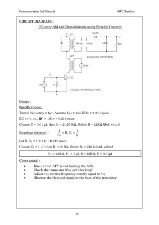 Communication Lab Manual                                           SSIT, Tumkur


CIRCUIT DIAGRAM: -
              Collector AM and Demodulation using Envelop Detector




Design:-
Specifications: -
Tuned frequency = fIFT, Assume fIFT = 455 KHz, t = 2.19 Psec
RC  t, i.e., RC = 100 t = 0.219 msec
Choose C = 0.01 Pf, then R = 21.97 KŸ, Select R = 22KŸ (Std. value)
                            1           1
Envelope detector: -          ! R1 C1 !
                           fm           fc
Let R1C1 = 100 / fc ~ 0.219 msec
Choose C1 = 1 Pf, then R1 = 219:, Select R1 = 220 : (std. value)

                    R1 = 220 :, C1 = 1 Pf, R = 22K:, C = 0.01Pf

Check point: -
   x       Ensure that AFT is not loading the ASG.
   x       Check the transistor (See self checking)
   x       Adjust the carrier frequency exactly equal to fIFT.
   x       Observe the clamped signal at the base of the transistor.




                                         13
 