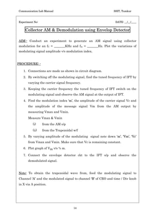 Communication Lab Manual                                        SSIT, Tumkur



Experiment No:                                                   DATE: __/__/____


    Collector AM  Demodulation using Envelop Detector

AIM:- Conduct an experiment to generate an AM signal using collector
modulation for an fC = _______KHz and fm = _______Hz. Plot the variations of
modulating signal amplitude v/s modulation index.



PROCEDURE: -

   1. Connections are made as shown in circuit diagram.
   2. By switching off the modulating signal, find the tuned frequency of IFT by
      varying the carrier signal frequency.
   3. Keeping the carrier frequency the tuned frequency of IFT switch on the
      modulating signal and observe the AM signal at the output of IFT.
   4. Find the modulation index ‘m’, the amplitude of the carrier signal Vc and
      the amplitude of the message signal Vm from the AM output by
      measuring Vmax and Vmin.
      Measure Vmax  Vmin
          (i)    from the AM o/p
          (ii)   from the Trapezoidal w/f
   5. By varying amplitude of the modulating signal note down ‘m’, ‘Vm’, ‘Vc’
      from Vmax and Vmin. Make sure that Vc is remaining constant.
   6. Plot graph of Vm v/s % m.

   7. Connect the envelope detector ckt to the IFT o/p and observe the
      demodulated signal.


Note: To obtain the trapezoidal wave from, feed the modulating signal to
Channel ‘A’ and the modulated signal to channel ‘B’ of CRO and time / Div knob
in X via A position.




                                      14
 