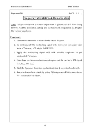 Communication Lab Manual                                         SSIT, Tumkur



 Experiment No:                                                     DATE: __/__/____


                            Class-C Tuned Amplifier

 Aim:- Design and test a Class-C Tuned amplifier to work at fO = ______KHz
 (Center frequency). Find its maximum efficiency at optimum load.



Procedure: -
    1. Connections are made as shown in circuit diagram.
    2. Adjust the input frequency of the signal to get maximum output at the
       load.
    3. For the applied DC voltage adjust the amplitude of input sine wave signal
       so that the output signal peak to peak amplitude is twice of the DC voltage
       (without any distortion).
    4. Vary the load resistance RL around 10 KW.
    5. Note Vo, VDC, IC and RL to find PAC and PDC hence the efficiency.
       (Note: While measuring Vo, short the Ammeter connection)
 Ideal graph:-




 Conclusion :-




 Staff-in-charge:-




                                      20
 