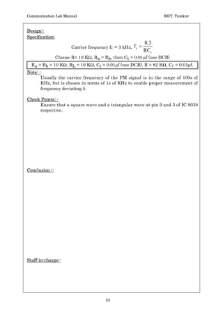 Communication Lab Manual                                       SSIT, Tumkur



 Experiment No:                                                  DATE: __/__/____


                  Frequency Modulation  Demodulation

 Aim:- Design and conduct a suitable experiment to generate an FM wave using
 IC8038. Find the modulation index E and the bandwidth of operation BT. Display
 the various waveforms.


Procedure: -
    1. Connections are made as shown in the circuit diagram.

    2. By switching off the modulating signal m(t), note down the carrier sine
       wave of frequency of fC at pin 2 of IC 8038.

    3. Apply the modulating signal m(t) with suitable amplitude to get
       undistorted FM signal.

    4. Note down maximum and minimum frequency of the carrier in FM signal
       (i.e., fC max and fCmin)

    5. Find the frequency deviation, modulation index  operation band width.

    6. Test the demodulator circuit by giving FM output from IC8038 as an input
       for the demodulator circuit.




                                       22
 