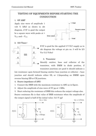 Communication Lab Manual                                           SSIT, Tumkur



       TESTING OF EQUIPMENTS BEFORE STARTING THE
                      CONDUCTION
   1. OP AMP
   Apply sine wave of amplitude 1
   volt (1 kHz) as shown in ckt
   diagram, if IC is good the output
   be a square wave with peaks at +
   VSAT and – Vsat.


   2. 555 Timer :
                                 If IC is good for the applied 5 V D.C supply as in
                                 ckt diagram the voltage at pin no. 5 will be 2/3
                                 Vcc (3.3 Volts)


                                     3. Transistor
                                 Identify emitter, base and collector of the
                                 transistor, with DMM in diode position, if
                                 transistor junctions are good it should indicate a
   low resistance upon forward biasing emitter base junction or collector – base
   junction and should indicate either OL or 1.(depending on DMM) upon
   reverse biasing EB or CB junctions.
   4. Source impedance of ASG:
   1. Connect the DRB with the maximum resistance to ASG as in figure.
   2. Adjust the amplitude of sine wave of 5V pp at 1 KHz.
   3. Start reducing the resistance of DRB this reduces the output voltage also.
   Source resistance Rs is that value of DRB resistance when the amplitude of
   the output signal is half of the initial value. (2.5 V pp)
 