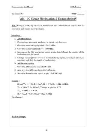 Communication Lab Manual                                           SSIT, Tumkur



 Experiment No:                                                      DATE: __/__/____


               Pre-emphasis and De-emphasis Networks

 Aim:- Design and conduct an experiment to test a pre-emphasis and de-emphasis
 circuit for 75Ps between 2.1KHz to 15KHz and record the results..


Procedure: -
    1. Connections are made as shown in the circuit diagram.

    2. Apply a sine wave of 5Vpp amplitude, vary the frequency and note down
       the gain of the circuit.

    3. Plot a graph of normalized gain Vs frequency.

 Design: -
       1. Pre-emphasis circuit.
                     Given f1 = 2.1 KHz, f2 = 15KHz.
                     f1 = 1/2SrC, f2 = 1/2SRC
                     Choose C = 0.1Pf then r = 820Ÿ and R = 100Ÿ.
                     Also r/R = Rf/R1, then R1 = 2.2KŸ and Rf = 15KŸ.
       2. De-emphasis circuit.
                     fC = 1/2SRdCd.
                     Choose Cd = 0.1Pf and fC = f1 = 2.1KHz
                     Then Rd = 820Ÿ.
 Conclusion :-




 Staff-in-charge:-




                                        28
 
