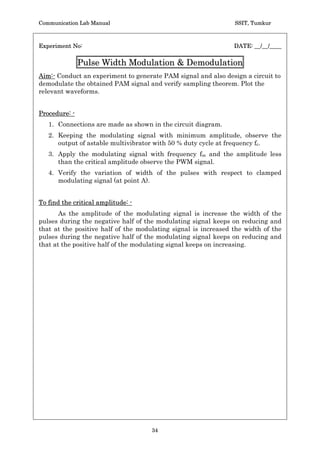 Communication Lab Manual                                          SSIT, Tumkur


Experiment No:                                                   DATE: __/__/____

          Pulse Amplitude Modulation  Demodulation
Aim:- Conduct an experiment to generate PAM signal and also design a circuit to
demodulate the obtained PAM signal and verify sampling theorem. Plot the
relevant waveforms.

Procedure: -
      1.     Connections are made as shown in the circuit diagram.
      2.     Apply the square wave carrier signal of 2V peak to peak amplitude
             with frequency fc = 5 kHz.
      3.     Apply sine wave modulating signal with frequency fm = 100 Hz
             with 5 Vpp amplitude and 3 V DC shift (use function generator).
      4.     Observe the PAM output.
      5.     Observe the demodulated signal at the output of the low pass filter.
      6.     Repeat the steps 2 to 5 for fc = 2 fm  fc  2 fm.
Waveforms:




Conclusion :-




Staff-in-charge:-




                                      32
 