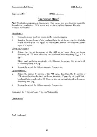 Communication Lab Manual                                           SSIT, Tumkur


Experiment No:                              DATE: __/__/____

            Pulse Position Modulation  Demodulation
Aim:- Conduct an experiment to generate PAM signal and also design a circuit to
demodulate the obtained PAM signal and verify sampling theorem. Plot the
relevant waveforms.

Procedure: -
   1. Connections are made as shown in the circuit diagram.
   2. Check the working of 555 timer as a monostable multivibrator by giving an
      unmodulated PWM signal. Verify the pulse width of output signal for the
      designed value.
   3. By applying the PWM signal note the change in the position of the pulses i.e.
      PPM signal.
   4. Critical amplitude of the modulating signal is that value of m(t) at which the
      pulse in PPM just disappears.

Waveforms:-




Conclusion:-




Staff-in-charge:-




                                       38
 