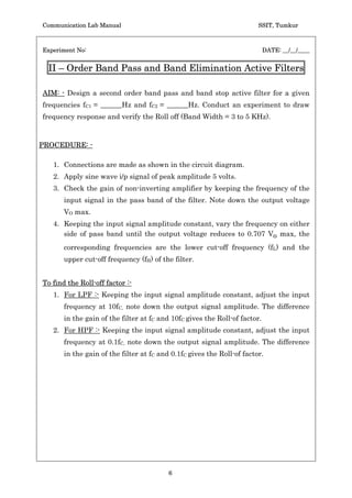 Communication Lab Manual                                                SSIT, Tumkur



Experiment No:                                                              DATE: __/__/____


  II – Order Band Pass and Band Elimination Active Filters

AIM: - Design a second order band pass and band stop active filter for a given
frequencies fC1 = ______Hz and fC2 = ______Hz. Conduct an experiment to draw
frequency response and verify the Roll off (Band Width = 3 to 5 KHz).



PROCEDURE: -

   1. Connections are made as shown in the circuit diagram.
   2. Apply sine wave i/p signal of peak amplitude 5 volts.
   3. Check the gain of non-inverting amplifier by keeping the frequency of the
       input signal in the pass band of the filter. Note down the output voltage
       VO max.
   4. Keeping the input signal amplitude constant, vary the frequency on either
      side of pass band until the output voltage reduces to 0.707 Vo max, the
       corresponding frequencies are the lower cut-off frequency (fL) and the
       upper cut-off frequency (fH) of the filter.


To find the Roll-off factor :-
   1. For LPF :- Keeping the input signal amplitude constant, adjust the input
       frequency at 10fC, note down the output signal amplitude. The difference
       in the gain of the filter at fC and 10fC gives the Roll-of factor.
   2. For HPF :- Keeping the input signal amplitude constant, adjust the input
       frequency at 0.1fC, note down the output signal amplitude. The difference
       in the gain of the filter at fC and 0.1fC gives the Roll-of factor.




                                          6
 