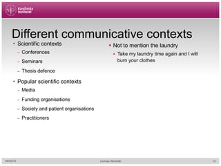 Different communicative contexts
•  Scientific contexts
–  Conferences
–  Seminars
–  Thesis defence
•  Popular scientific contexts
–  Media
–  Funding organisations
–  Society and patient organisations
–  Practitioners
§  Not to mention the laundry
§  Take my laundry time again and I will
burn your clothes
04/02/15 Cormac McGrath 12
 