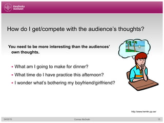 How do I get/compete with the audience’s thoughts?
04/02/15 Cormac McGrath
You need to be more interesting than the audiences’
own thoughts.
§  What am I going to make for dinner?
§  What time do I have practice this afternoon?
§  I wonder what’s bothering my boyfriend/girlfriend?
http://www.hemlin.pp.se/
13
 
