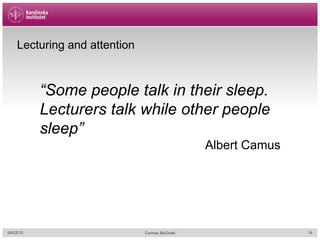 Lecturing and attention
“Some people talk in their sleep.
Lecturers talk while other people
sleep”
Albert Camus
04/02/15 Cormac McGrath 14
 