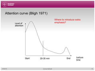 Attention curve (Bligh 1971)
Start End20-30 min
Where to introduce extra
emphasis?Level of
attention
Lecture
time
04/02/15 Cormac McGrath 15
 