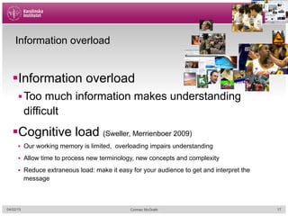 Information overload
§ Information overload
§ Too much information makes understanding
difficult
§ Cognitive load (Sweller, Merrienboer 2009)
§  Our working memory is limited, overloading impairs understanding
§  Allow time to process new terminology, new concepts and complexity
§  Reduce extraneous load: make it easy for your audience to get and interpret the
message
04/02/15 Cormac McGrath 17
 