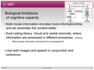 Biological limitations
of cognitive capacity
• Multi modal information encodes more information/time
and we remember the content better
• Dual coding theory. Visual and verbal channels, where
information are processed in different processes. (Paivio)
•  Which sense (channel) is dominant for our perceptions?
Ø Use both images and speech in conjunction and
coherence
04/02/15 Cormac McGrath 18
 