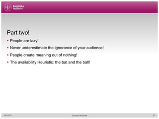 Part two!
§  People are lazy!
§  Never underestimate the ignorance of your audience!
§  People create meaning out of nothing!
§  The availability Heuristic: the bat and the ball!
04/02/15 Cormac McGrath 21
 