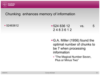 Chunking enhances memory of information
§ 52483612 § 524 836 12 vs. 5
2 4 8 3 6 1 2
§ G.A. Miller (1956) found the
optimal number of chunks to
be 7 when processing
information
§  ”The Magical Number Seven,
Plus or Minus Two”
04/02/15 Cormac McGrath 23
 