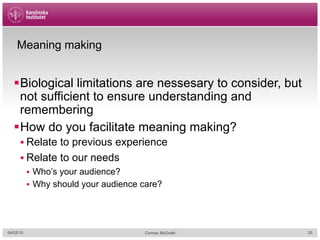 Meaning making
§ Biological limitations are nessesary to consider, but
not sufficient to ensure understanding and
remembering
§ How do you facilitate meaning making?
§ Relate to previous experience
§ Relate to our needs
§  Who’s your audience?
§  Why should your audience care?
04/02/15 Cormac McGrath 25
 