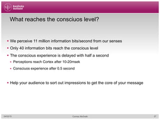 What reaches the consciuos level?
§  We perceive 11 million information bits/second from our senses
§  Only 40 information bits reach the conscious level
§  The conscious experience is delayed with half a second
§  Perceptions reach Cortex after 10-20msek
§  Consciuos experience after 0.5 second
§  Help your audience to sort out impressions to get the core of your message
04/02/15 Cormac McGrath 27
 