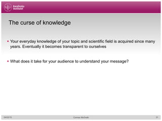 The curse of knowledge
§  Your everyday knowledge of your topic and scientific field is acquired since many
years. Eventually it becomes transparent to ourselves
§  What does it take for your audience to understand your message?
04/02/15 Cormac McGrath 31
 