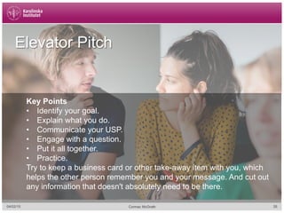 04/02/15 35Cormac McGrath
Elevator Pitch
Key Points
•  Identify your goal.
•  Explain what you do.
•  Communicate your USP.
•  Engage with a question.
•  Put it all together.
•  Practice.
Try to keep a business card or other take-away item with you, which
helps the other person remember you and your message. And cut out
any information that doesn't absolutely need to be there.
 