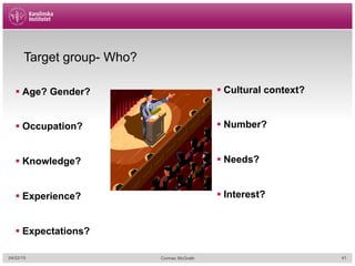 04/02/15 Cormac McGrath
Target group- Who?
§ Age? Gender?
§ Occupation?
§ Knowledge?
§ Experience?
§ Expectations?
§ Cultural context?
§ Number?
§ Needs?
§ Interest?
41
 