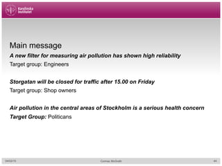 04/02/15 Cormac McGrath
Main message
A new filter for measuring air pollution has shown high reliability
Target group: Engineers
Storgatan will be closed for traffic after 15.00 on Friday
Target group: Shop owners
Air pollution in the central areas of Stockholm is a serious health concern
Target Group: Politicans
44
 