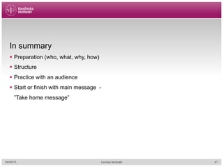 In summary
§  Preparation (who, what, why, how)
§  Structure
§  Practice with an audience
§  Start or finish with main message -
”Take home message”
04/02/15 Cormac McGrath 47
 