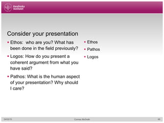 Consider your presentation
§ Ethos: who are you? What has
been done in the field previously?
§ Logos: How do you present a
coherent argument from what you
have said?
§ Pathos: What is the human aspect
of your presentation? Why should
I care?
§  Ethos
§  Pathos
§  Logos
04/02/15 Cormac McGrath 49
 