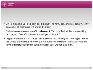 §  Ethos: It can be used to gain credibility: "The 1990 consensus reports that fifty
percent of all marriages will end in divorce.”
§  Pathos: Awakens a sense of involvement "Turn and look at the person sitting
next to you. One of the two of you will get a divorce.”
§  Logos: Present the hard facts "Because one out of every two marriages here in
the United States ends in divorce, it is imperative we reform the court system to
have a more fair resolve in settlements for both women and men."
04/02/15 Cormac McGrath 50
 