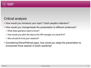 Critical analysis
§  How would you introduce your topic? Catch people’s attention?
§  How would you change/tweak the presentation to different audiences?
§  What does grandma need to know?
§  How would you pitch the idea to the HR manager at a local firm?
§  Why should KI fund your research?
§  Considering Ethos/Pathos/Logos, how would you adapt the presentation to
incorporate those aspects of public speaking?
04/02/15 Cormac McGrath 52
 