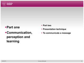 § Part one
§ Communication,
perception and
learning
§  Part two
§  Presentation technique
§  To communicate a message
04/02/15 Cormac McGrath 8
 