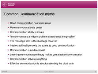 Common Communication myths
§  Good communication has taken place
§  More communication is better
§  Communication ability is innate
§  To communicate a hidden problem exacerbates the problem
§  The message sent is the message received
§  Intellectual intelligence is the same as good communication
§  Communication is unidirectional
§  Learning communication theory makes you a better communicator
§  Communication solves everything
§  Effective communication is about presenting the blunt truth
04/02/15 Cormac McGrath 9
 