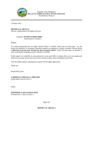 Republic of the Philippines
                         BULACAN AGRICULTURAL STATE COLLEGE
                                   San Ildefonso, Bulacan



1 October 2012


MINERVA D. ARCILLA
Director, Administrative & Support Services


         Attention: MANDY D. BERNARDO
                    Administrative Assistant 1

Madam:

As a major requirement for our subject Special Topics 3 entitled “Addressing Learning gaps”, we, the
fourth year Bachelor of Secondary Education students are required to conduct a seminar with the theme
“Addressing Learning gaps through the three-pronged method” which will take place on October 4,
2012 at the BASC Gymnasium from 1:00 PM to 5:00 PM.

In this regard, we would like to ask permission to your good office to please allow us to use equipments
which are necessary for the said event such as Sound systems, three microphones and chairs.

Your favorable response regarding this request will be highly appreciated.

Thank you.


Respectfully yours,


CARMELITA THELMA G. PRINCIPE
Group leader, Special Topics 3



Noted:


JOSEPHINE G. DE GUZMAN, Ph.D
Assistant Prof. 3, Special Topics 3



                                                 Approved:


                                       MINERVA D. ARCILLA
 