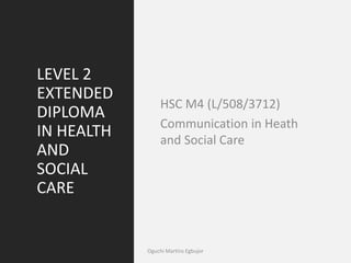 LEVEL 2
EXTENDED
DIPLOMA
IN HEALTH
AND
SOCIAL
CARE
HSC M4 (L/508/3712)
Communication in Heath
and Social Care
Oguchi Martins Egbujor
 