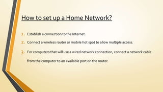 How to set up a Home Network?
1. Establish a connection to the Internet.
2. Connect a wireless router or mobile hot spot to allow multiple access.
3. For computers that will use a wired network connection, connect a network cable
from the computer to an available port on the router.
 
