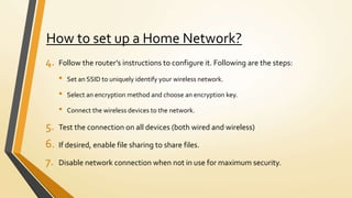 How to set up a Home Network?
4. Follow the router’s instructions to configure it. Following are the steps:
• Set an SSID to uniquely identify your wireless network.
• Select an encryption method and choose an encryption key.
• Connect the wireless devices to the network.
5. Test the connection on all devices (both wired and wireless)
6. If desired, enable file sharing to share files.
7. Disable network connection when not in use for maximum security.
 