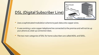 DSL (Digital Subscriber Line)
• Uses a sophisticated modulation scheme to pack data onto copper wires.
• It uses existing 2-wire copper telephone line connected to the premise and will not tie up
your phone as a dial-up connection does.
• The two main categories of DSL for home subscribers are calledADSL and SDSL.
 