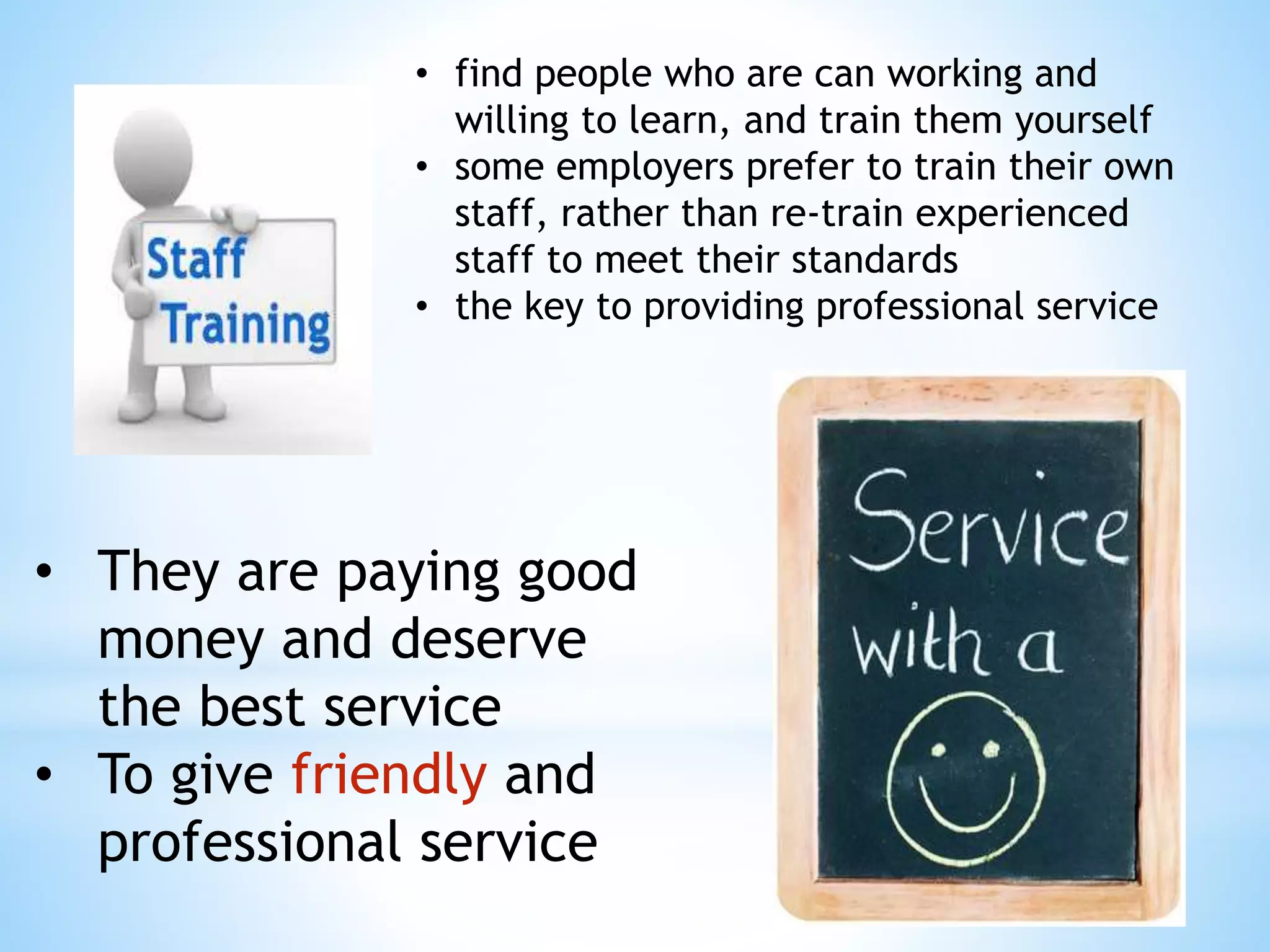 • find people who are can working and
willing to learn, and train them yourself
• some employers prefer to train their own
staff, rather than re-train experienced
staff to meet their standards
• the key to providing professional service
• They are paying good
money and deserve
the best service
• To give friendly and
professional service
 