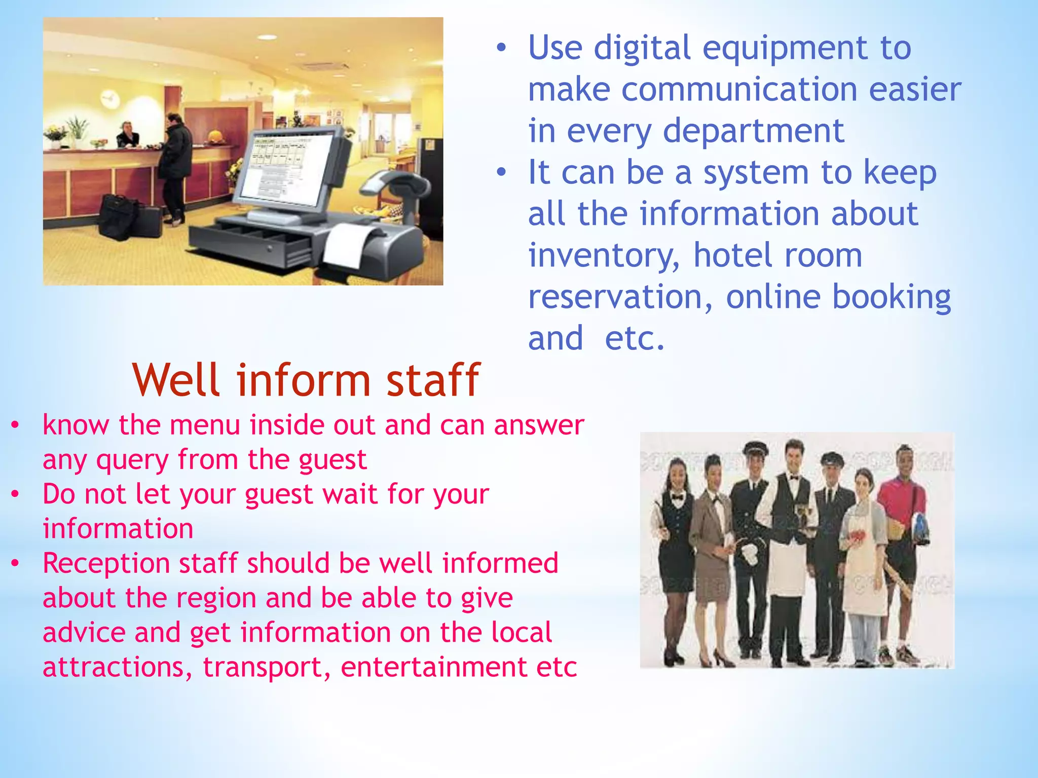 • Use digital equipment to
make communication easier
in every department
• It can be a system to keep
all the information about
inventory, hotel room
reservation, online booking
and etc.
Well inform staff
• know the menu inside out and can answer
any query from the guest
• Do not let your guest wait for your
information
• Reception staff should be well informed
about the region and be able to give
advice and get information on the local
attractions, transport, entertainment etc
 