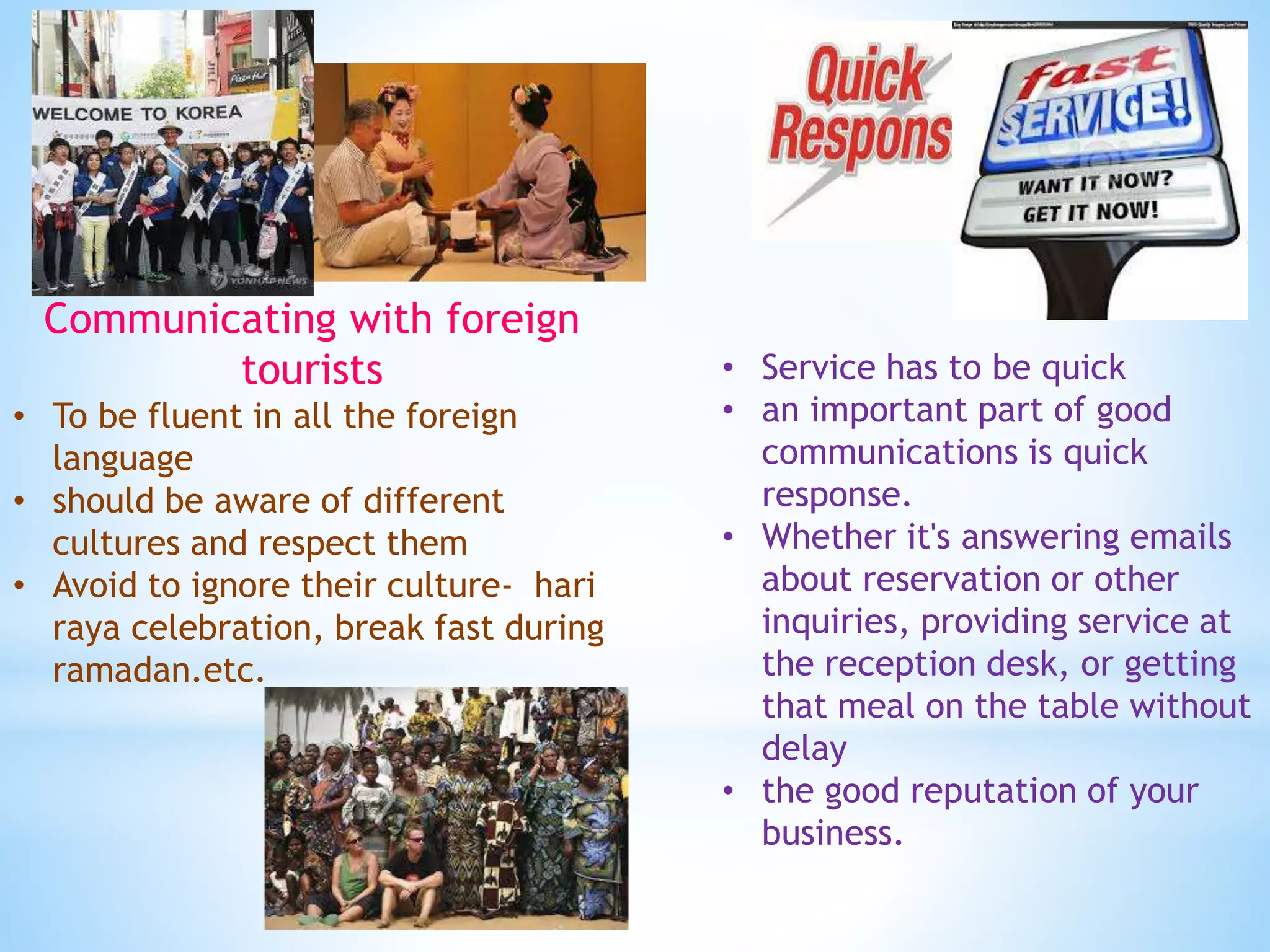 Communicating with foreign
tourists
• To be fluent in all the foreign
language
• should be aware of different
cultures and respect them
• Avoid to ignore their culture- hari
raya celebration, break fast during
ramadan.etc.
• Service has to be quick
• an important part of good
communications is quick
response.
• Whether it's answering emails
about reservation or other
inquiries, providing service at
the reception desk, or getting
that meal on the table without
delay
• the good reputation of your
business.
 